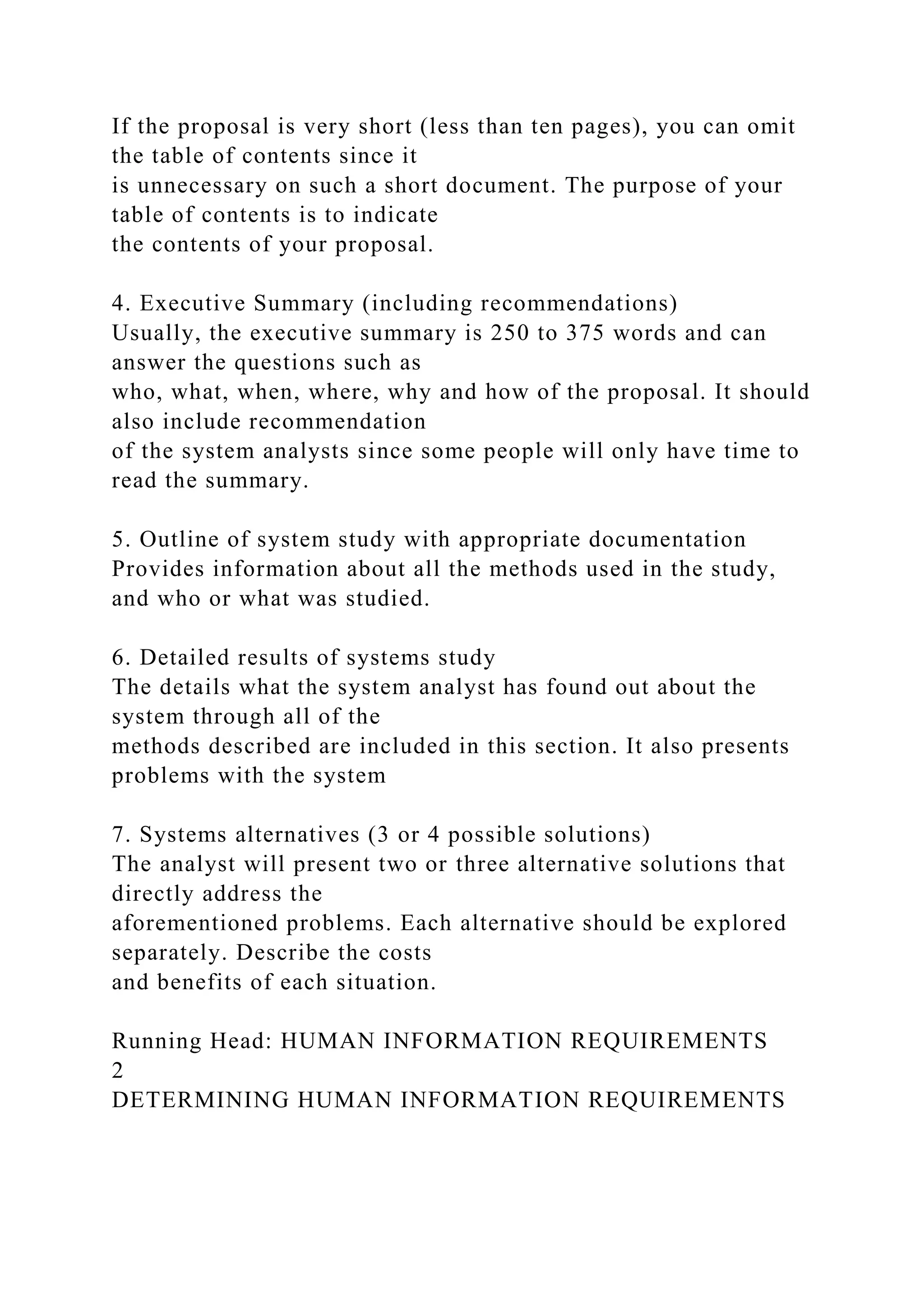 If the proposal is very short (less than ten pages), you can omit
the table of contents since it
is unnecessary on such a short document. The purpose of your
table of contents is to indicate
the contents of your proposal.
4. Executive Summary (including recommendations)
Usually, the executive summary is 250 to 375 words and can
answer the questions such as
who, what, when, where, why and how of the proposal. It should
also include recommendation
of the system analysts since some people will only have time to
read the summary.
5. Outline of system study with appropriate documentation
Provides information about all the methods used in the study,
and who or what was studied.
6. Detailed results of systems study
The details what the system analyst has found out about the
system through all of the
methods described are included in this section. It also presents
problems with the system
7. Systems alternatives (3 or 4 possible solutions)
The analyst will present two or three alternative solutions that
directly address the
aforementioned problems. Each alternative should be explored
separately. Describe the costs
and benefits of each situation.
Running Head: HUMAN INFORMATION REQUIREMENTS
2
DETERMINING HUMAN INFORMATION REQUIREMENTS
 