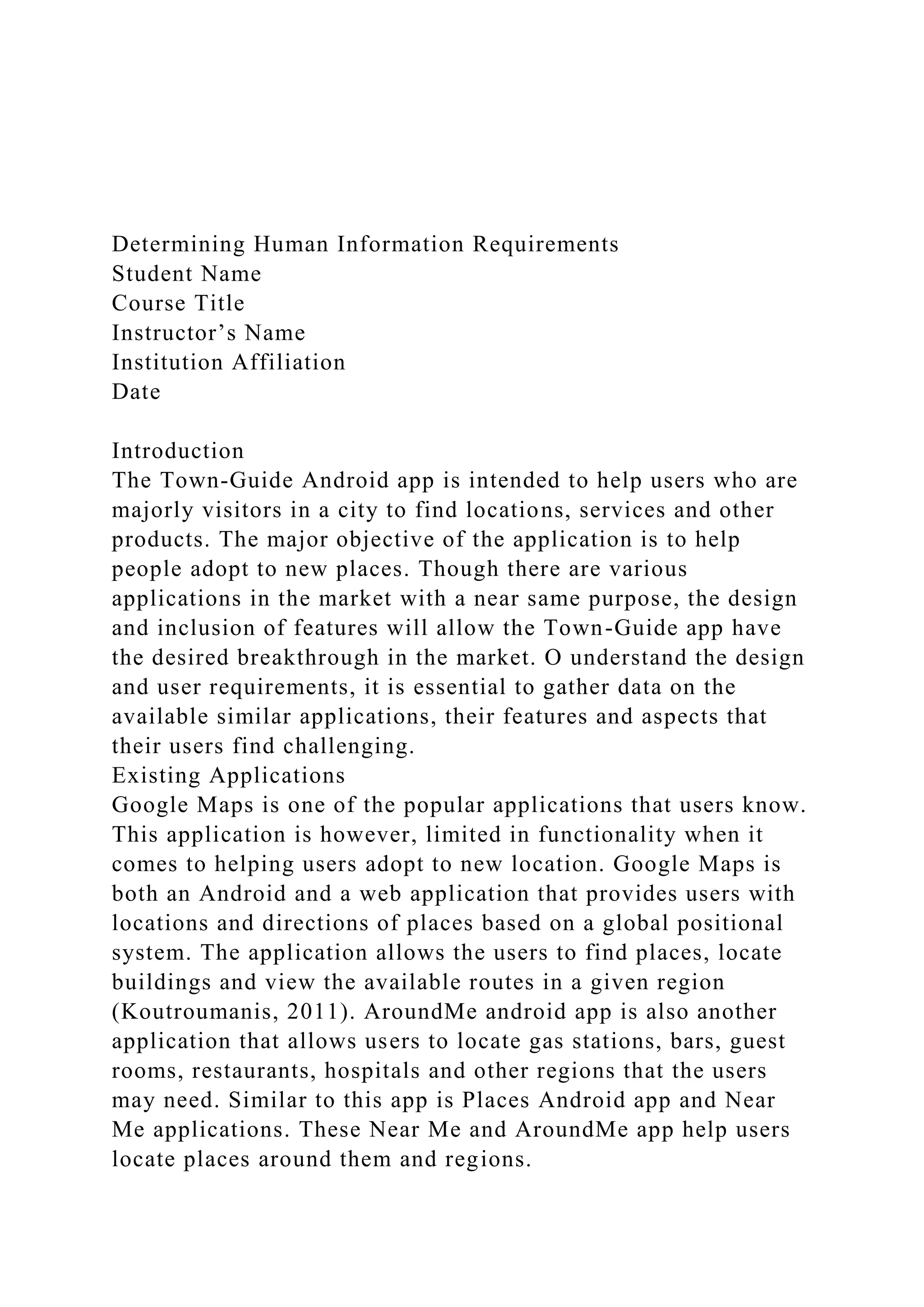 Determining Human Information Requirements
Student Name
Course Title
Instructor’s Name
Institution Affiliation
Date
Introduction
The Town-Guide Android app is intended to help users who are
majorly visitors in a city to find locations, services and other
products. The major objective of the application is to help
people adopt to new places. Though there are various
applications in the market with a near same purpose, the design
and inclusion of features will allow the Town-Guide app have
the desired breakthrough in the market. O understand the design
and user requirements, it is essential to gather data on the
available similar applications, their features and aspects that
their users find challenging.
Existing Applications
Google Maps is one of the popular applications that users know.
This application is however, limited in functionality when it
comes to helping users adopt to new location. Google Maps is
both an Android and a web application that provides users with
locations and directions of places based on a global positional
system. The application allows the users to find places, locate
buildings and view the available routes in a given region
(Koutroumanis, 2011). AroundMe android app is also another
application that allows users to locate gas stations, bars, guest
rooms, restaurants, hospitals and other regions that the users
may need. Similar to this app is Places Android app and Near
Me applications. These Near Me and AroundMe app help users
locate places around them and regions.
 