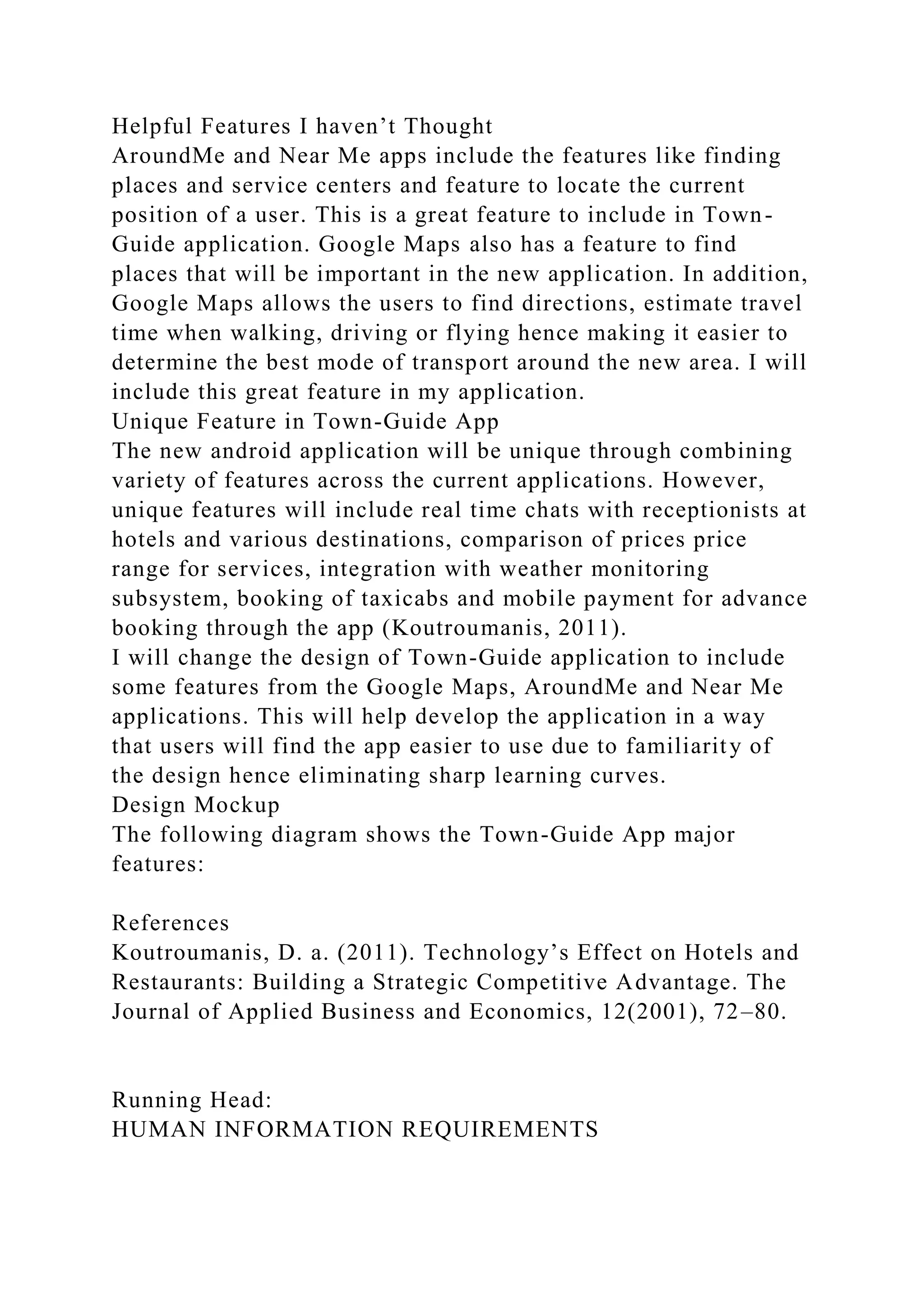 Helpful Features I haven’t Thought
AroundMe and Near Me apps include the features like finding
places and service centers and feature to locate the current
position of a user. This is a great feature to include in Town-
Guide application. Google Maps also has a feature to find
places that will be important in the new application. In addition,
Google Maps allows the users to find directions, estimate travel
time when walking, driving or flying hence making it easier to
determine the best mode of transport around the new area. I will
include this great feature in my application.
Unique Feature in Town-Guide App
The new android application will be unique through combining
variety of features across the current applications. However,
unique features will include real time chats with receptionists at
hotels and various destinations, comparison of prices price
range for services, integration with weather monitoring
subsystem, booking of taxicabs and mobile payment for advance
booking through the app (Koutroumanis, 2011).
I will change the design of Town-Guide application to include
some features from the Google Maps, AroundMe and Near Me
applications. This will help develop the application in a way
that users will find the app easier to use due to familiarity of
the design hence eliminating sharp learning curves.
Design Mockup
The following diagram shows the Town-Guide App major
features:
References
Koutroumanis, D. a. (2011). Technology’s Effect on Hotels and
Restaurants: Building a Strategic Competitive Advantage. The
Journal of Applied Business and Economics, 12(2001), 72–80.
Running Head:
HUMAN INFORMATION REQUIREMENTS
 