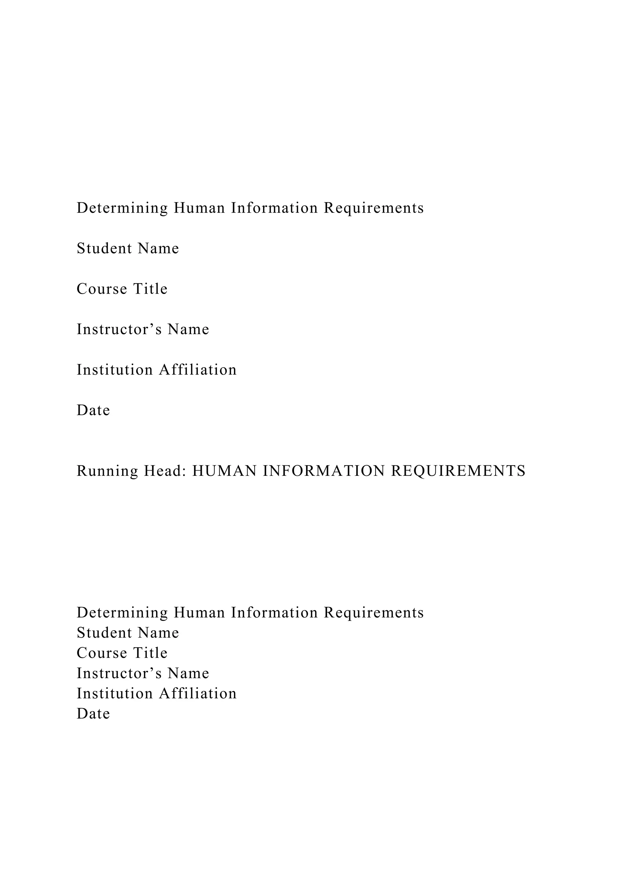 Determining Human Information Requirements
Student Name
Course Title
Instructor’s Name
Institution Affiliation
Date
Running Head: HUMAN INFORMATION REQUIREMENTS
Determining Human Information Requirements
Student Name
Course Title
Instructor’s Name
Institution Affiliation
Date
 