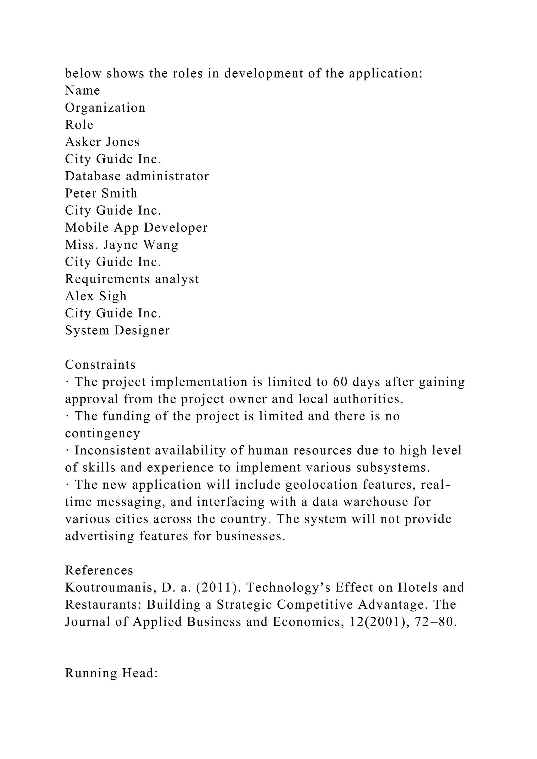 below shows the roles in development of the application:
Name
Organization
Role
Asker Jones
City Guide Inc.
Database administrator
Peter Smith
City Guide Inc.
Mobile App Developer
Miss. Jayne Wang
City Guide Inc.
Requirements analyst
Alex Sigh
City Guide Inc.
System Designer
Constraints
· The project implementation is limited to 60 days after gaining
approval from the project owner and local authorities.
· The funding of the project is limited and there is no
contingency
· Inconsistent availability of human resources due to high level
of skills and experience to implement various subsystems.
· The new application will include geolocation features, real-
time messaging, and interfacing with a data warehouse for
various cities across the country. The system will not provide
advertising features for businesses.
References
Koutroumanis, D. a. (2011). Technology’s Effect on Hotels and
Restaurants: Building a Strategic Competitive Advantage. The
Journal of Applied Business and Economics, 12(2001), 72–80.
Running Head:
 
