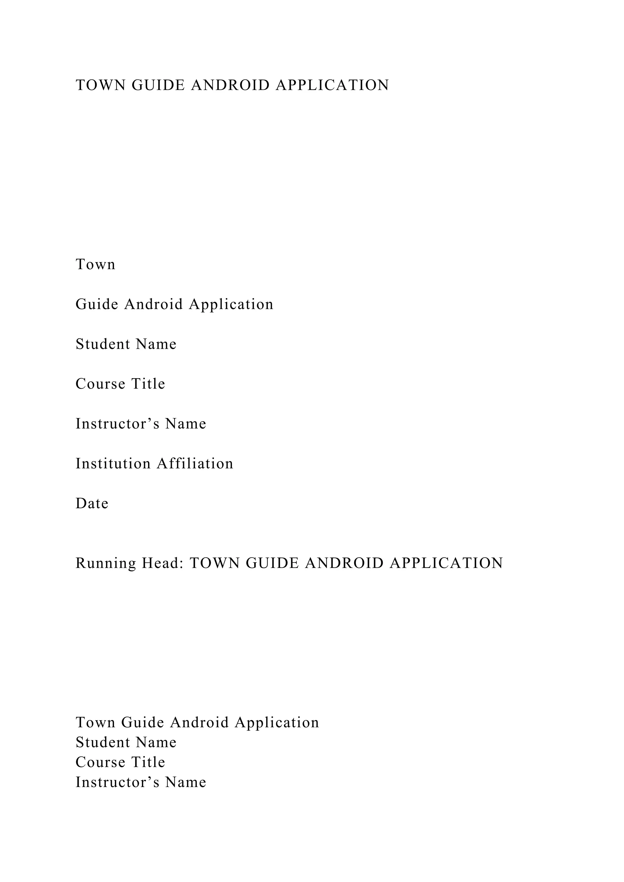 TOWN GUIDE ANDROID APPLICATION
Town
Guide Android Application
Student Name
Course Title
Instructor’s Name
Institution Affiliation
Date
Running Head: TOWN GUIDE ANDROID APPLICATION
Town Guide Android Application
Student Name
Course Title
Instructor’s Name
 