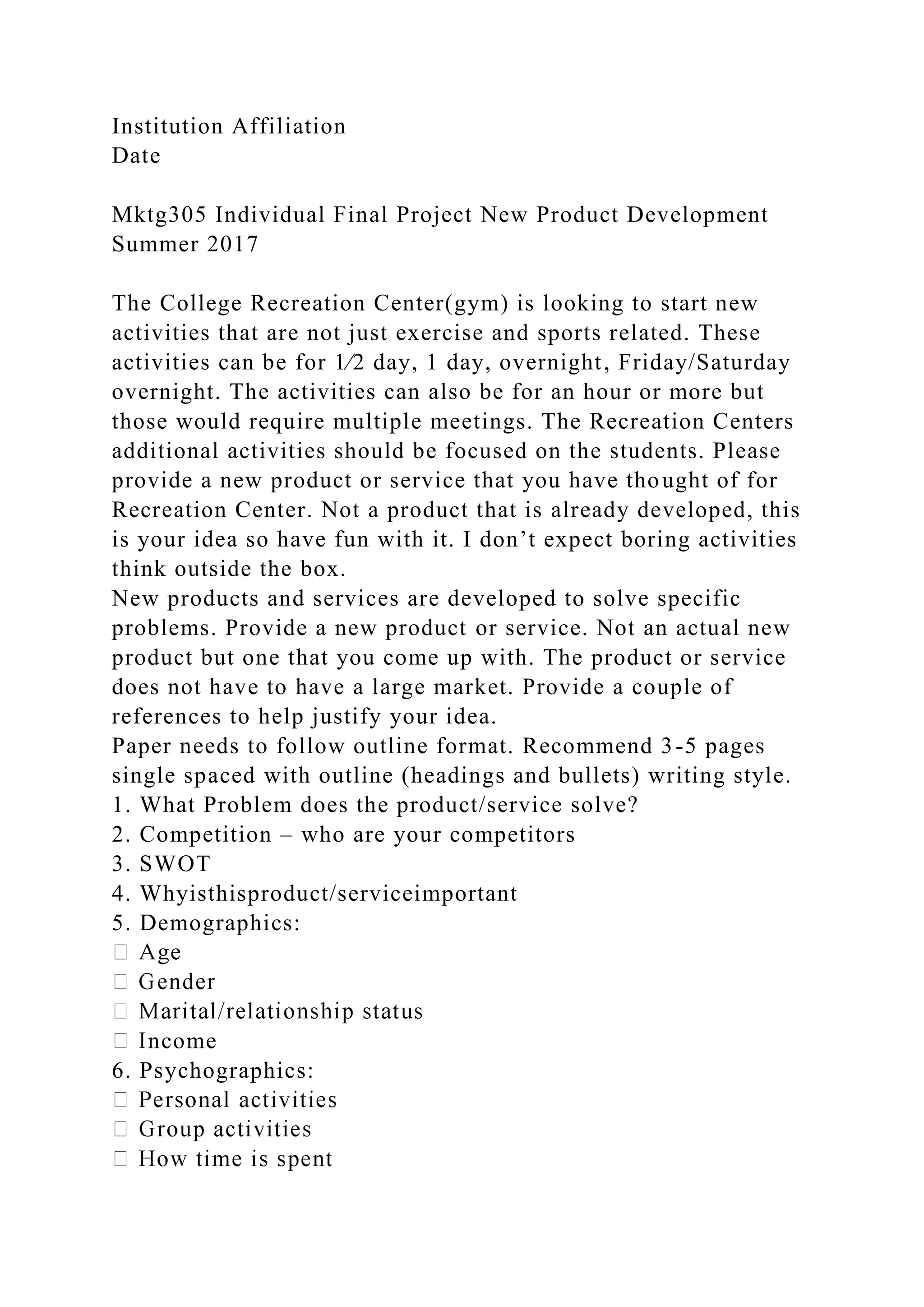 Institution Affiliation
Date
Mktg305 Individual Final Project New Product Development
Summer 2017
The College Recreation Center(gym) is looking to start new
activities that are not just exercise and sports related. These
activities can be for 1⁄2 day, 1 day, overnight, Friday/Saturday
overnight. The activities can also be for an hour or more but
those would require multiple meetings. The Recreation Centers
additional activities should be focused on the students. Please
provide a new product or service that you have thought of for
Recreation Center. Not a product that is already developed, this
is your idea so have fun with it. I don’t expect boring activities
think outside the box.
New products and services are developed to solve specific
problems. Provide a new product or service. Not an actual new
product but one that you come up with. The product or service
does not have to have a large market. Provide a couple of
references to help justify your idea.
Paper needs to follow outline format. Recommend 3-5 pages
single spaced with outline (headings and bullets) writing style.
1. What Problem does the product/service solve?
2. Competition – who are your competitors
3. SWOT
4. Whyisthisproduct/serviceimportant
5. Demographics:
ncome
6. Psychographics:
 