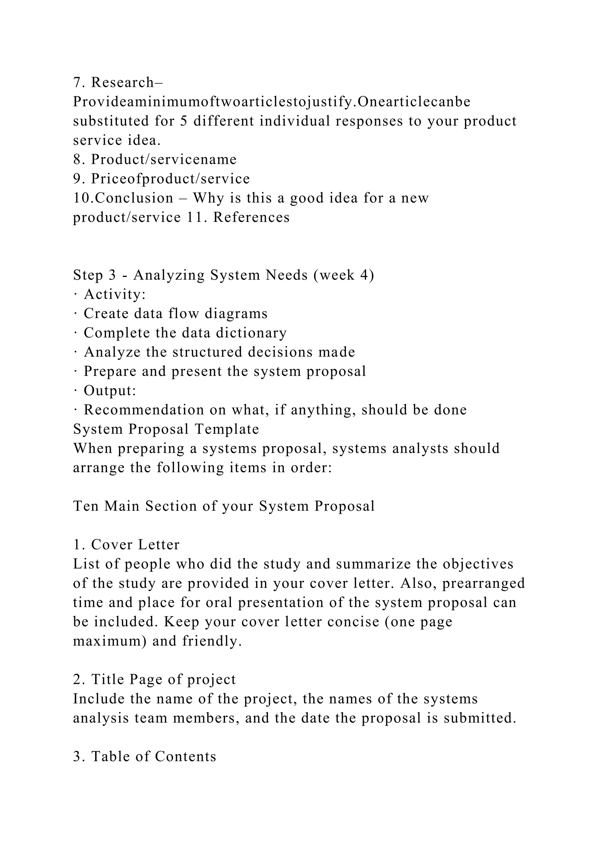 7. Research–
Provideaminimumoftwoarticlestojustify.Onearticlecanbe
substituted for 5 different individual responses to your product
service idea.
8. Product/servicename
9. Priceofproduct/service
10.Conclusion – Why is this a good idea for a new
product/service 11. References
Step 3 - Analyzing System Needs (week 4)
· Activity:
· Create data flow diagrams
· Complete the data dictionary
· Analyze the structured decisions made
· Prepare and present the system proposal
· Output:
· Recommendation on what, if anything, should be done
System Proposal Template
When preparing a systems proposal, systems analysts should
arrange the following items in order:
Ten Main Section of your System Proposal
1. Cover Letter
List of people who did the study and summarize the objectives
of the study are provided in your cover letter. Also, prearranged
time and place for oral presentation of the system proposal can
be included. Keep your cover letter concise (one page
maximum) and friendly.
2. Title Page of project
Include the name of the project, the names of the systems
analysis team members, and the date the proposal is submitted.
3. Table of Contents
 