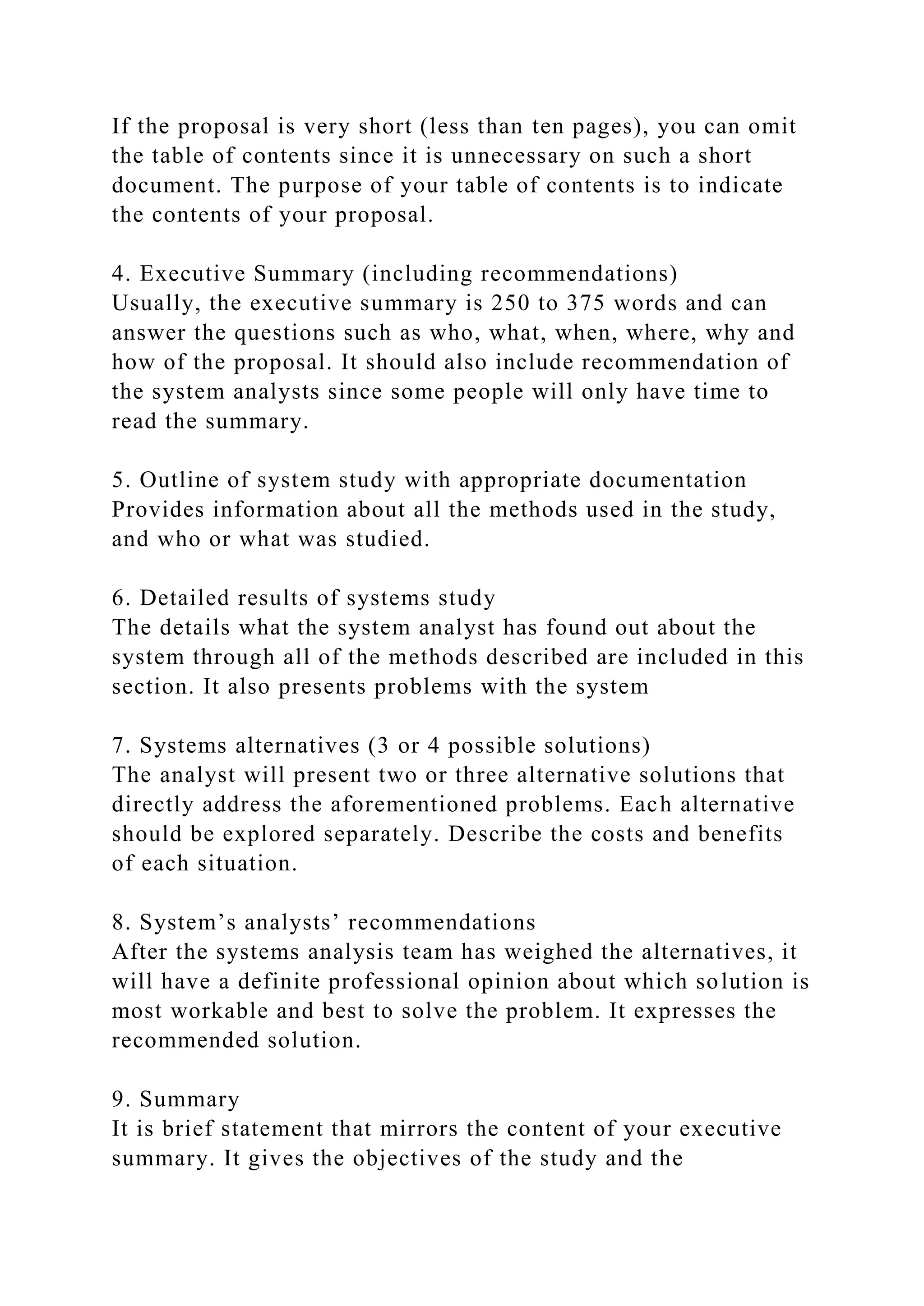 If the proposal is very short (less than ten pages), you can omit
the table of contents since it is unnecessary on such a short
document. The purpose of your table of contents is to indicate
the contents of your proposal.
4. Executive Summary (including recommendations)
Usually, the executive summary is 250 to 375 words and can
answer the questions such as who, what, when, where, why and
how of the proposal. It should also include recommendation of
the system analysts since some people will only have time to
read the summary.
5. Outline of system study with appropriate documentation
Provides information about all the methods used in the study,
and who or what was studied.
6. Detailed results of systems study
The details what the system analyst has found out about the
system through all of the methods described are included in this
section. It also presents problems with the system
7. Systems alternatives (3 or 4 possible solutions)
The analyst will present two or three alternative solutions that
directly address the aforementioned problems. Each alternative
should be explored separately. Describe the costs and benefits
of each situation.
8. System’s analysts’ recommendations
After the systems analysis team has weighed the alternatives, it
will have a definite professional opinion about which solution is
most workable and best to solve the problem. It expresses the
recommended solution.
9. Summary
It is brief statement that mirrors the content of your executive
summary. It gives the objectives of the study and the
 