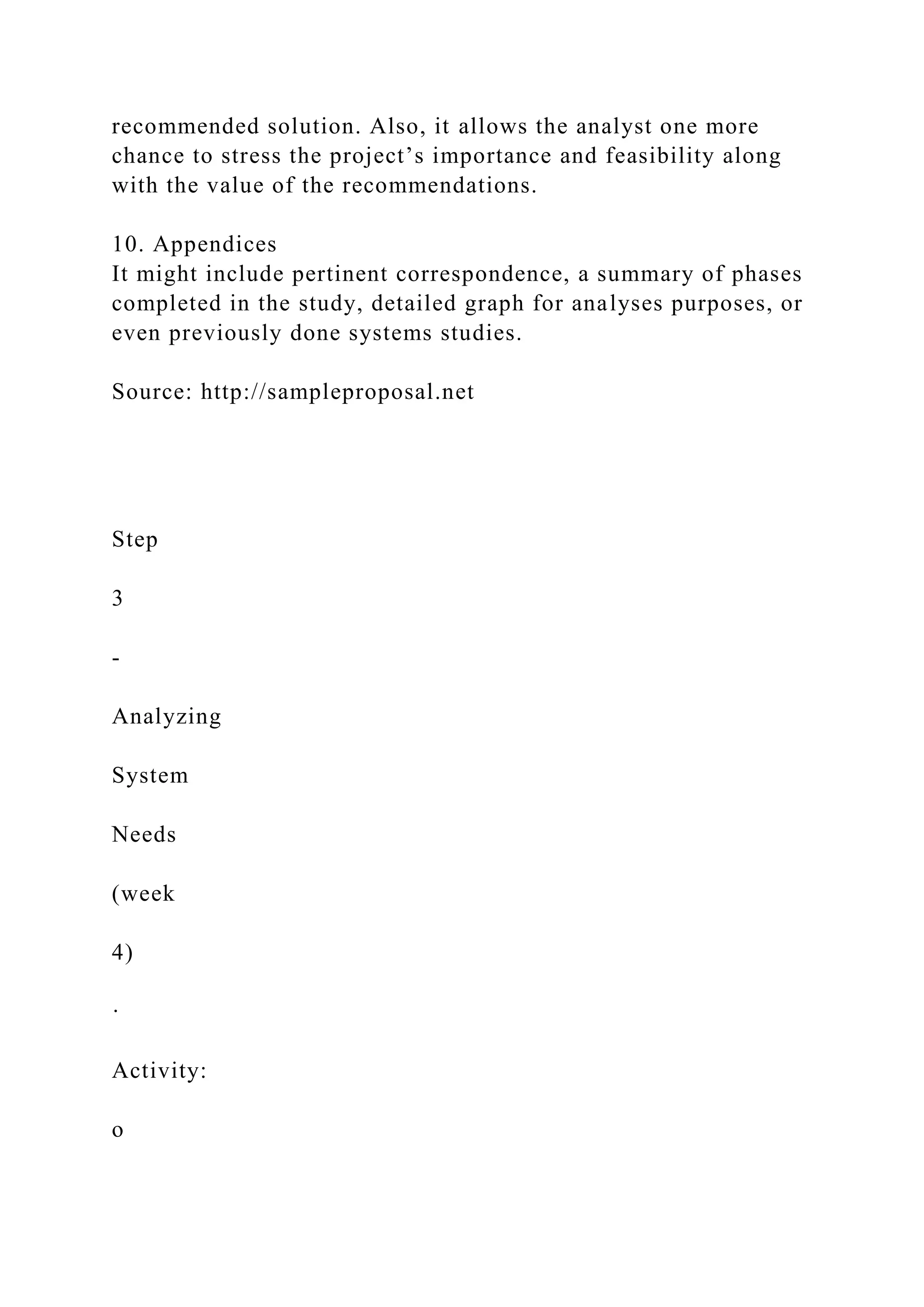 recommended solution. Also, it allows the analyst one more
chance to stress the project’s importance and feasibility along
with the value of the recommendations.
10. Appendices
It might include pertinent correspondence, a summary of phases
completed in the study, detailed graph for analyses purposes, or
even previously done systems studies.
Source: http://sampleproposal.net
Step
3
-
Analyzing
System
Needs
(week
4)
·
Activity:
o
 