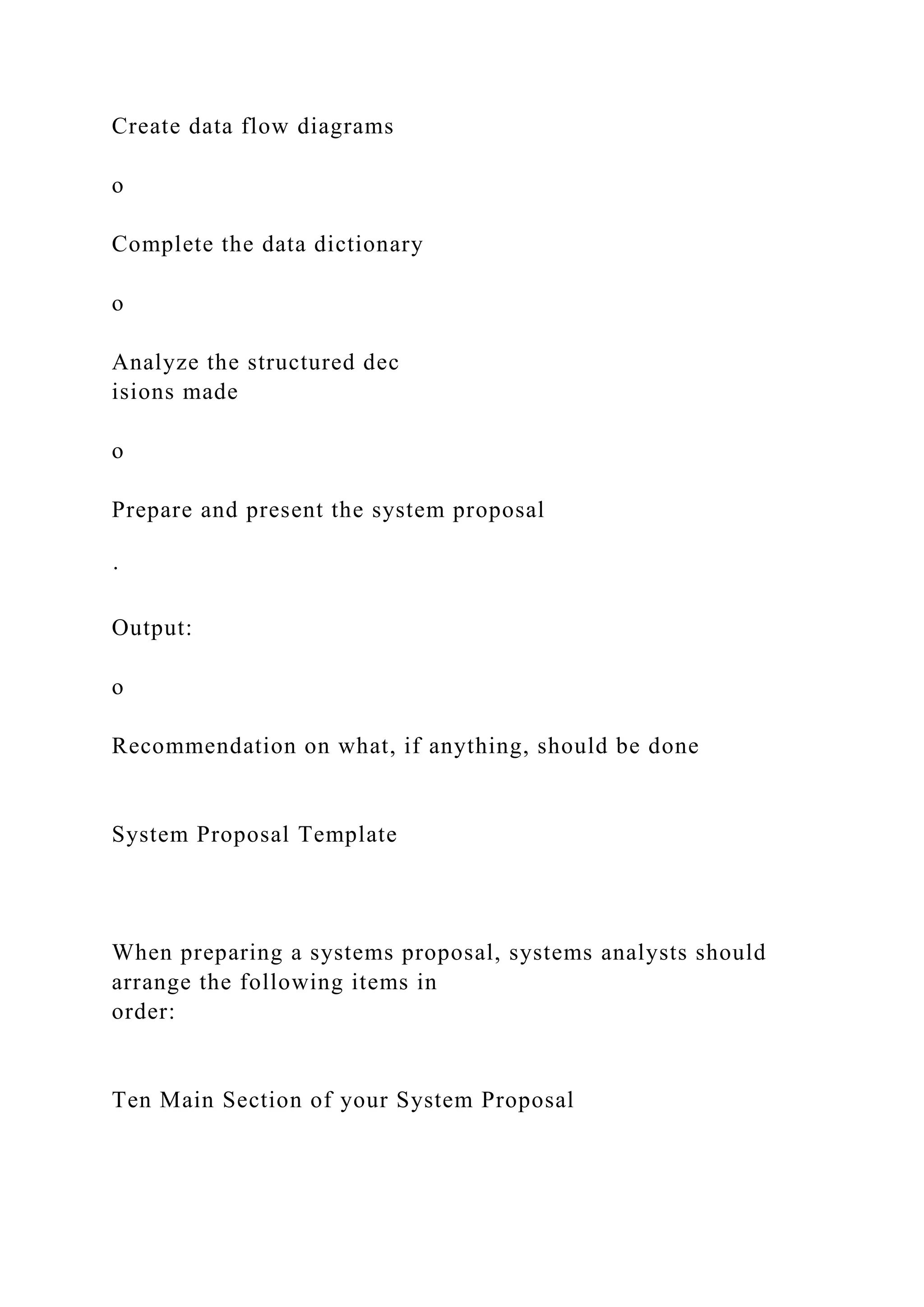 Create data flow diagrams
o
Complete the data dictionary
o
Analyze the structured dec
isions made
o
Prepare and present the system proposal
·
Output:
o
Recommendation on what, if anything, should be done
System Proposal Template
When preparing a systems proposal, systems analysts should
arrange the following items in
order:
Ten Main Section of your System Proposal
 