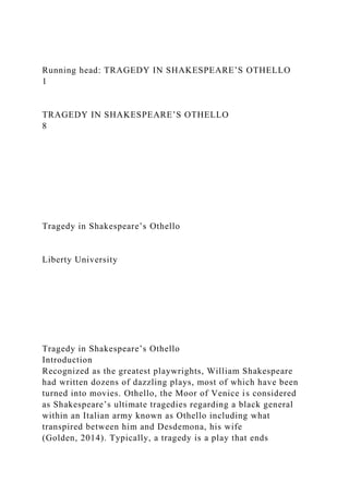 Running head: TRAGEDY IN SHAKESPEARE’S OTHELLO
1
TRAGEDY IN SHAKESPEARE’S OTHELLO
8
Tragedy in Shakespeare’s Othello
Liberty University
Tragedy in Shakespeare’s Othello
Introduction
Recognized as the greatest playwrights, William Shakespeare
had written dozens of dazzling plays, most of which have been
turned into movies. Othello, the Moor of Venice is considered
as Shakespeare’s ultimate tragedies regarding a black general
within an Italian army known as Othello including what
transpired between him and Desdemona, his wife
(Golden, 2014). Typically, a tragedy is a play that ends
 
