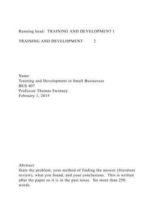 Running head: TRAINING AND DEVELOPMENT 1
TRAINING AND DEVELOPMENT 2
Name
Training and Development in Small Businesses
BUS 407
Professor Thomas Swinney
February 1, 2015
Abstract
State the problem, your method of finding the answer (literature
review), what you found, and your conclusions. This is written
after the paper so it is in the past tense. No more than 250
words.
 