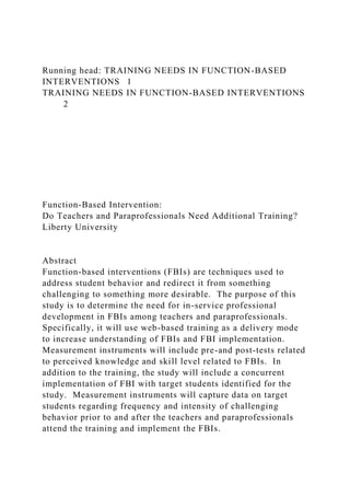 Running head: TRAINING NEEDS IN FUNCTION-BASED
INTERVENTIONS 1
TRAINING NEEDS IN FUNCTION-BASED INTERVENTIONS
2
Function-Based Intervention:
Do Teachers and Paraprofessionals Need Additional Training?
Liberty University
Abstract
Function-based interventions (FBIs) are techniques used to
address student behavior and redirect it from something
challenging to something more desirable. The purpose of this
study is to determine the need for in-service professional
development in FBIs among teachers and paraprofessionals.
Specifically, it will use web-based training as a delivery mode
to increase understanding of FBIs and FBI implementation.
Measurement instruments will include pre-and post-tests related
to perceived knowledge and skill level related to FBIs. In
addition to the training, the study will include a concurrent
implementation of FBI with target students identified for the
study. Measurement instruments will capture data on target
students regarding frequency and intensity of challenging
behavior prior to and after the teachers and paraprofessionals
attend the training and implement the FBIs.
 