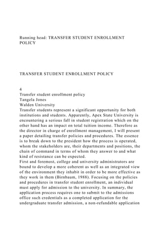 Running head: TRANSFER STUDENT ENROLLMENT
POLICY
TRANSFER STUDENT ENROLLMENT POLICY
4
Transfer student enrollment policy
Tangela Jones
Walden University
Transfer students represent a significant opportunity for both
institutions and students. Apparently, Apex State University is
encountering a serious fall in student registration which on the
other hand has an impact on total tuition income. Therefore as
the director in charge of enrollment management, I will present
a paper detailing transfer policies and procedures. The essence
is to break down to the president how the process is operated,
whom the stakeholders are, their departments and positions, the
chain of command in terms of whom they answer to and what
kind of resistance can be expected.
First and foremost, college and university administrators are
bound to develop a more coherent as well as an integrated view
of the environment they inhabit in order to be more effective as
they work in them (Birnbaum, 1988). Focusing on the policies
and procedures in transfer student enrollment, an individual
must apply for admission to the university. In summary, the
application process requires one to submit to the admissions
office such credentials as a completed application for the
undergraduate transfer admission, a non-refundable application
 