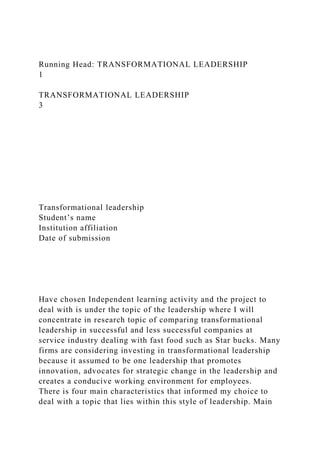 Running Head: TRANSFORMATIONAL LEADERSHIP
1
TRANSFORMATIONAL LEADERSHIP
3
Transformational leadership
Student’s name
Institution affiliation
Date of submission
Have chosen Independent learning activity and the project to
deal with is under the topic of the leadership where I will
concentrate in research topic of comparing transformational
leadership in successful and less successful companies at
service industry dealing with fast food such as Star bucks. Many
firms are considering investing in transformational leadership
because it assumed to be one leadership that promotes
innovation, advocates for strategic change in the leadership and
creates a conducive working environment for employees.
There is four main characteristics that informed my choice to
deal with a topic that lies within this style of leadership. Main
 