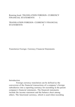 Running head: TRANSLATION FOREIGN- CURRENCY
FINANCIAL STATEMENTS 1
TRANSLATION FOREIGN- CURRENCY FINANCIAL
STATEMENTS 2
Translation Foreign- Currency Financial Statements
Introduction
Foreign currency translation can be defined as the
conversion of the financial transactions of a company’s foreign
subsidiaries into a reporting currency for recording in the parent
company's financial statements. The financial statements
include the income statement and the balance sheet among
others. The functional currency, which is used when recording
 