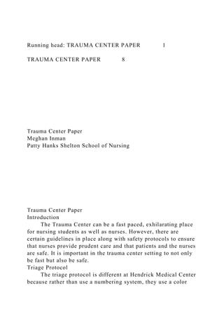 Running head: TRAUMA CENTER PAPER 1
TRAUMA CENTER PAPER 8
Trauma Center Paper
Meghan Inman
Patty Hanks Shelton School of Nursing
Trauma Center Paper
Introduction
The Trauma Center can be a fast paced, exhilarating place
for nursing students as well as nurses. However, there are
certain guidelines in place along with safety protocols to ensure
that nurses provide prudent care and that patients and the nurses
are safe. It is important in the trauma center setting to not only
be fast but also be safe.
Triage Protocol
The triage protocol is different at Hendrick Medical Center
because rather than use a numbering system, they use a color
 