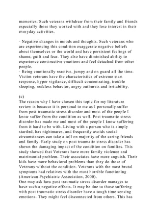 memories. Such veterans withdraw from their family and friends
especially those they worked with and they lose interest in their
everyday activities.
· Negative changes in moods and thoughts. Such veterans who
are experiencing this condition exaggerate negative beliefs
about themselves or the world and have persistent feelings of
shame, guilt and fear. They also have diminished ability to
experience constructive emotions and feel detached from other
people.
· Being emotionally reactive, jumpy and on guard all the time.
Victim veterans have the characteristics of extreme start
response, hyper vigilance, difficult concentrating, trouble
sleeping, reckless behavior, angry outbursts and irritability.
(c)
The reason why I have chosen this topic for my literature
review is because it is personal to me as I personally suffer
from post traumatic stress disorder and most of the people I
know suffer from the condition as well. Post traumatic stress
disorder has made me and most of the people I know suffering
from it hard to be with. Living with a person who is simply
startled, has nightmares, and frequently avoids social
circumstances can take a toll on majority of the caring friends
and family. Early study on post traumatic stress disorder has
shown the damaging impact of the condition on families. This
study showed that Veterans have more family violence and
matrimonial problem. Their associates have more anguish. Their
kids have more behavioral problems than they do those of
Veterans without the condition. Veterans with the most brutal
symptoms had relatives with the most horrible functioning
(American Psychiatric Association, 2000).
One may ask how post traumatic stress disorder manages to
have such a negative effects. It may be due to those suffering
with post traumatic stress disorder have a tough time sensing
emotions. They might feel disconnected from others. This has
 