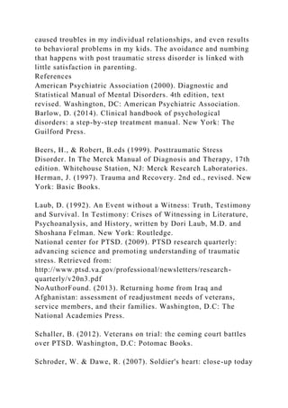 caused troubles in my individual relationships, and even results
to behavioral problems in my kids. The avoidance and numbing
that happens with post traumatic stress disorder is linked with
little satisfaction in parenting.
References
American Psychiatric Association (2000). Diagnostic and
Statistical Manual of Mental Disorders. 4th edition, text
revised. Washington, DC: American Psychiatric Association.
Barlow, D. (2014). Clinical handbook of psychological
disorders: a step-by-step treatment manual. New York: The
Guilford Press.
Beers, H., & Robert, B.eds (1999). Posttraumatic Stress
Disorder. In The Merck Manual of Diagnosis and Therapy, 17th
edition. Whitehouse Station, NJ: Merck Research Laboratories.
Herman, J. (1997). Trauma and Recovery. 2nd ed., revised. New
York: Basic Books.
Laub, D. (1992). An Event without a Witness: Truth, Testimony
and Survival. In Testimony: Crises of Witnessing in Literature,
Psychoanalysis, and History, written by Dori Laub, M.D. and
Shoshana Felman. New York: Routledge.
National center for PTSD. (2009). PTSD research quarterly:
advancing science and promoting understanding of traumatic
stress. Retrieved from:
http://www.ptsd.va.gov/professional/newsletters/research-
quarterly/v20n3.pdf
NoAuthorFound. (2013). Returning home from Iraq and
Afghanistan: assessment of readjustment needs of veterans,
service members, and their families. Washington, D.C: The
National Academies Press.
Schaller, B. (2012). Veterans on trial: the coming court battles
over PTSD. Washington, D.C: Potomac Books.
Schroder, W. & Dawe, R. (2007). Soldier's heart: close-up today
 