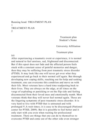 Running head: TREATMENT PLAN
1
TREATMENT PLAN
2
Treatment plan
Student’s Name
University Affiliation
Treatment plan
(a)
After experiencing a traumatic event or experience, it is normal
and natural to feel anxious, sad, frightened and disconnected.
But if this upset does not fade and the affected person feels
stuck with a constant sense of painful memories and danger,
then they may be suffering from post traumatic stress disorder
(PTSD). It may look like one will never get over what they
experienced and go back to their normal self again. But through
developing new coping skills, reaching out for help and seeking
treatment, one can overcome this condition and move on with
their life. Most veterans have a hard time readjusting back to
their lives. They are always on the edge, at all times on the
verge of exploding or panicking or on the flip side and feeling
disconnected from their loved ones and emotionally numb. Most
veterans think that they will never feel normal again. These are
the lingering symptoms of post traumatic stress disorder. It is
very hard to live with PTSD that is untreated and with
prolonged V.A wait times; it is easy to be discouraged (National
center for PTSD, 2009). But it is possible to feel better and it
only start with you even when waiting for professional
treatment. There are things that one can do to themselves to
overcome PTSD and come out of the other side even stronger
 