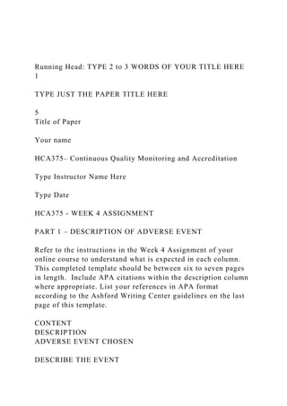 Running Head: TYPE 2 to 3 WORDS OF YOUR TITLE HERE
1
TYPE JUST THE PAPER TITLE HERE
5
Title of Paper
Your name
HCA375– Continuous Quality Monitoring and Accreditation
Type Instructor Name Here
Type Date
HCA375 - WEEK 4 ASSIGNMENT
PART 1 – DESCRIPTION OF ADVERSE EVENT
Refer to the instructions in the Week 4 Assignment of your
online course to understand what is expected in each column.
This completed template should be between six to seven pages
in length. Include APA citations within the description column
where appropriate. List your references in APA format
according to the Ashford Writing Center guidelines on the last
page of this template.
CONTENT
DESCRIPTION
ADVERSE EVENT CHOSEN
DESCRIBE THE EVENT
 