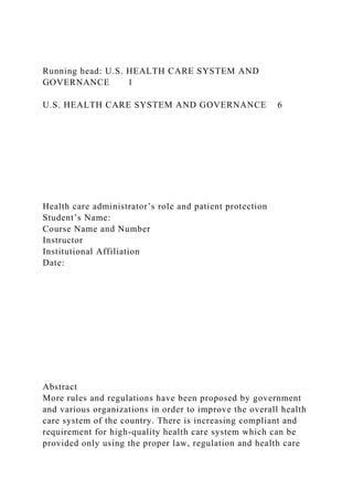 Running head: U.S. HEALTH CARE SYSTEM AND
GOVERNANCE 1
U.S. HEALTH CARE SYSTEM AND GOVERNANCE 6
Health care administrator’s role and patient protection
Student’s Name:
Course Name and Number
Instructor
Institutional Affiliation
Date:
Abstract
More rules and regulations have been proposed by government
and various organizations in order to improve the overall health
care system of the country. There is increasing compliant and
requirement for high-quality health care system which can be
provided only using the proper law, regulation and health care
 