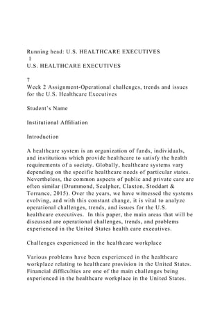 Running head: U.S. HEALTHCARE EXECUTIVES
1
U.S. HEALTHCARE EXECUTIVES
7
Week 2 Assignment-Operational challenges, trends and issues
for the U.S. Healthcare Executives
Student’s Name
Institutional Affiliation
Introduction
A healthcare system is an organization of funds, individuals,
and institutions which provide healthcare to satisfy the health
requirements of a society. Globally, healthcare systems vary
depending on the specific healthcare needs of particular states.
Nevertheless, the common aspects of public and private care are
often similar (Drummond, Sculpher, Claxton, Stoddart &
Torrance, 2015). Over the years, we have witnessed the systems
evolving, and with this constant change, it is vital to analyze
operational challenges, trends, and issues for the U.S.
healthcare executives. In this paper, the main areas that will be
discussed are operational challenges, trends, and problems
experienced in the United States health care executives.
Challenges experienced in the healthcare workplace
Various problems have been experienced in the healthcare
workplace relating to healthcare provision in the United States.
Financial difficulties are one of the main challenges being
experienced in the healthcare workplace in the United States.
 