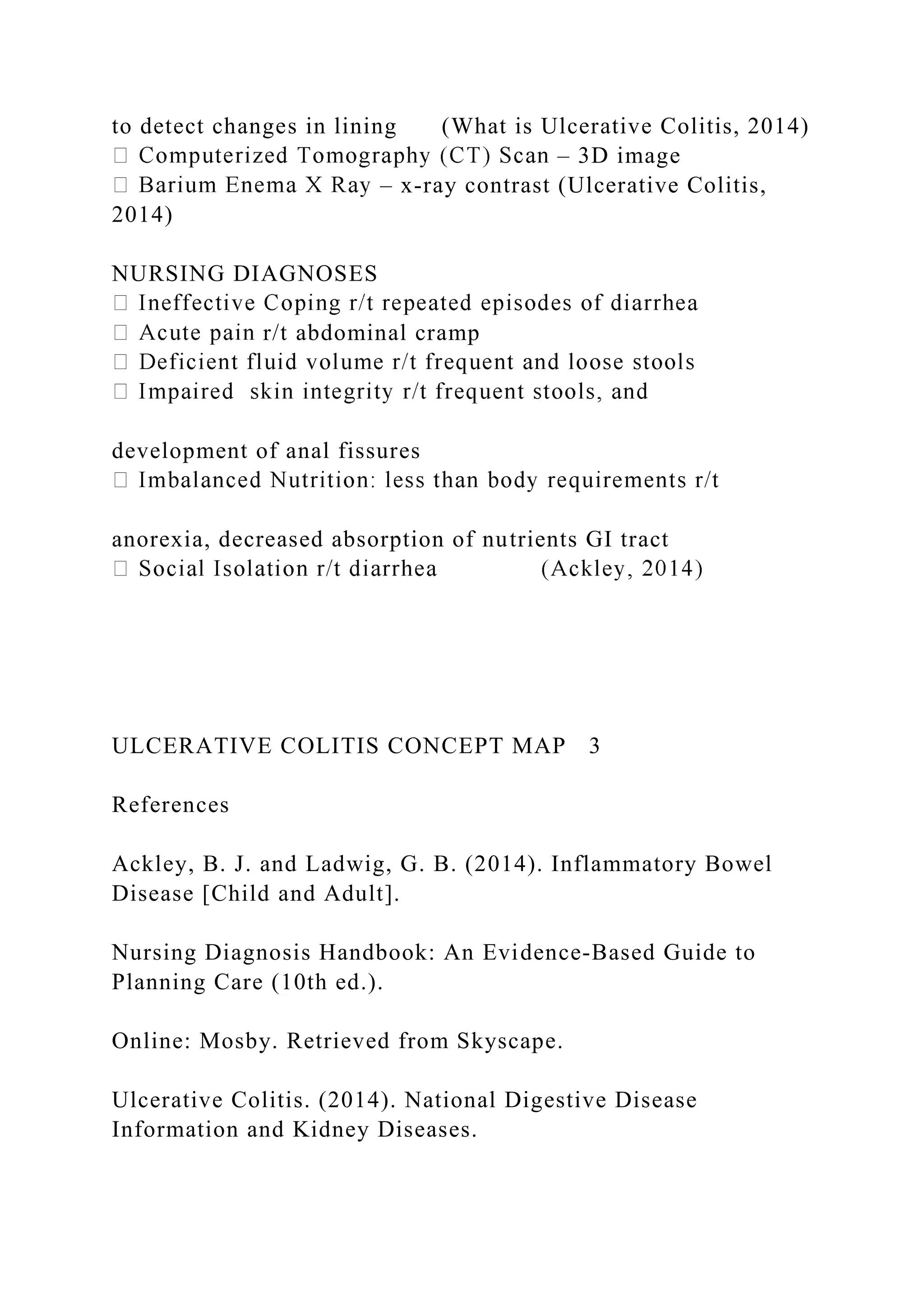 to detect changes in lining (What is Ulcerative Colitis, 2014)
– 3D image
– x-ray contrast (Ulcerative Colitis,
2014)
NURSING DIAGNOSES
r/t abdominal cramp
development of anal fissures
anorexia, decreased absorption of nutrients GI tract
ULCERATIVE COLITIS CONCEPT MAP 3
References
Ackley, B. J. and Ladwig, G. B. (2014). Inflammatory Bowel
Disease [Child and Adult].
Nursing Diagnosis Handbook: An Evidence-Based Guide to
Planning Care (10th ed.).
Online: Mosby. Retrieved from Skyscape.
Ulcerative Colitis. (2014). National Digestive Disease
Information and Kidney Diseases.
 