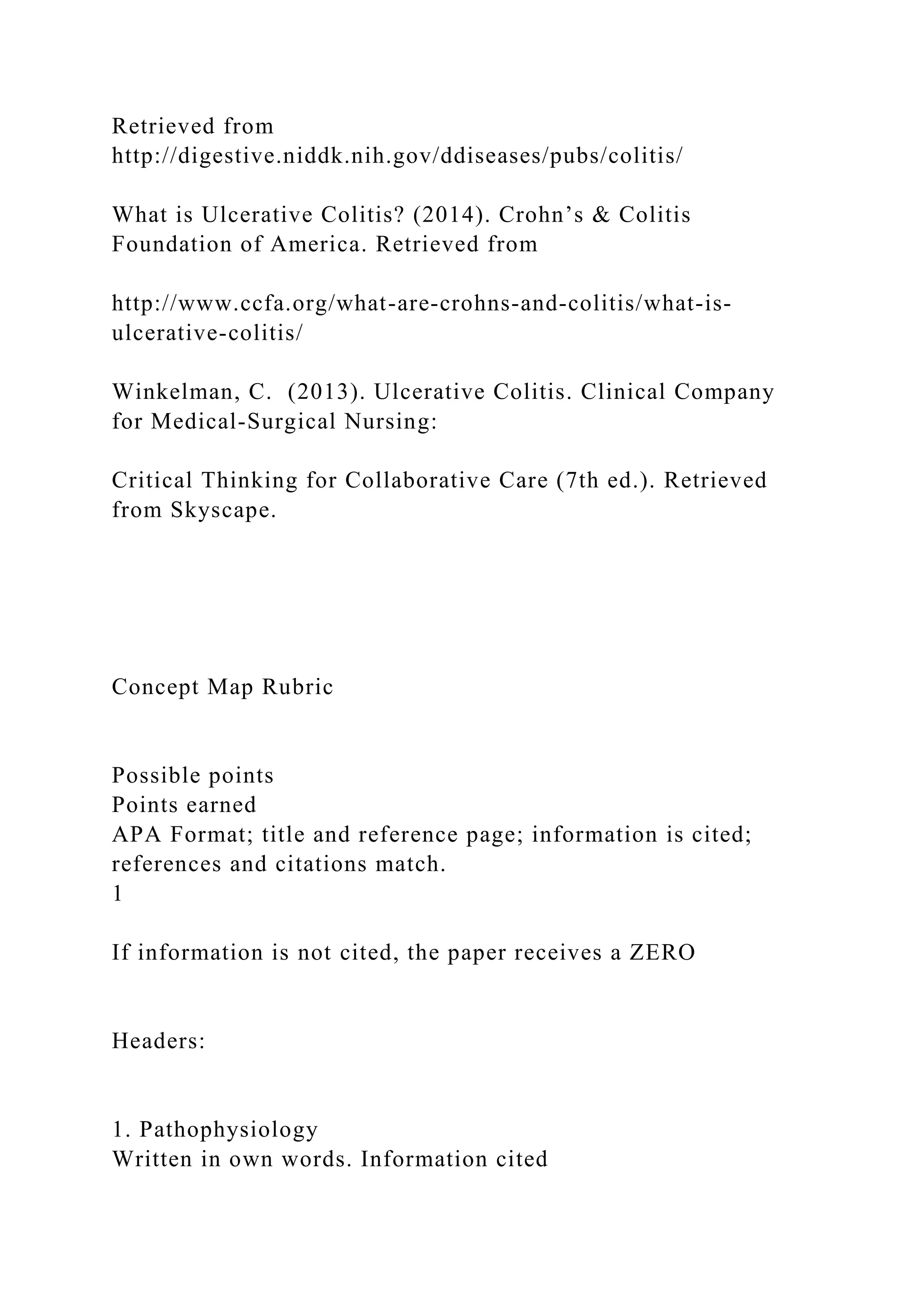 Retrieved from
http://digestive.niddk.nih.gov/ddiseases/pubs/colitis/
What is Ulcerative Colitis? (2014). Crohn’s & Colitis
Foundation of America. Retrieved from
http://www.ccfa.org/what-are-crohns-and-colitis/what-is-
ulcerative-colitis/
Winkelman, C. (2013). Ulcerative Colitis. Clinical Company
for Medical-Surgical Nursing:
Critical Thinking for Collaborative Care (7th ed.). Retrieved
from Skyscape.
Concept Map Rubric
Possible points
Points earned
APA Format; title and reference page; information is cited;
references and citations match.
1
If information is not cited, the paper receives a ZERO
Headers:
1. Pathophysiology
Written in own words. Information cited
 