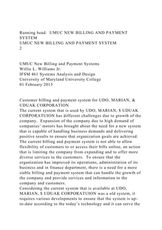 Running head: UMUC NEW BILLING AND PAYMENT
SYSTEM
UMUC NEW BILLING AND PAYMENT SYSTEM
2
UMUC New Billing and Payment Systems
Willie L. Williams Jr.
IFSM 461 Systems Analysis and Design
University of Maryland University College
01 February 2015
Customer billing and payment system for UDO, MARIAN, &
UDUAK CORPORATION
The current system that is used by UDO, MARIAN, $ UDUAK
CORPORATUION has different challenges due to growth of the
company. Expansion of the company due to high demand of
companies’ motors has brought about the need for a new system
that is capable of handling business demands and delivering
positive results to ensure that organization goals are achieved.
The current billing and payment system is not able to allow
flexibility of customers to or access their bills online, an action
that is limiting the company from expanding and to offer more
diverse services to the customers. To ensure that the
organization has improved its operations, administration of its
business and in finance department, there is a need for a more
stable billing and payment system that can handle the growth of
the company and provide services and information to the
company and customers.
Considering the current system that is available at UDO,
MARIAN, $ UDUAK CORPORATUION was a old system, it
requires various developments to ensure that the system is up-
to-date according to the today’s technology and it can serve the
 