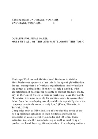 Running Head: UNDERAGE WORKERS 1
UNDERAGE WORKERS 5
OUTLINE FOR FINAL PAPER
MUST USE ALL OF THIS AND WRITE ABOUT THIS TOPIC
Underage Workers and Multinational Business Activities
Most businesses appreciate that this is the age of globalization.
Indeed, managements of various organizations tend to include
the aspect of going global in their strategic planning. With
globalization, it has become possible to market products made,
say, in the United States to various markets all over the world.
“Likewise, it is now possible for multinationals to source their
labor from the developing world, and this is especially since the
company overheads are relatively low.” (Kana, Phoumin, &
Seiichi, 2010)
Companies such as Nike, Inc. are able to devolve some of the
non-specialized activities to their holdings and business
associates in countries like Cambodia and Ethiopia. These
activities include the manufacturing as well as marketing of
products at hand. In a significant number of developing nations,
 