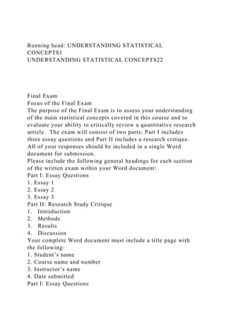 Running head: UNDERSTANDING STATISTICAL
CONCEPTS1
UNDERSTANDING STATISTICAL CONCEPTS22
Final Exam
Focus of the Final Exam
The purpose of the Final Exam is to assess your understanding
of the main statistical concepts covered in this course and to
evaluate your ability to critically review a quantitative research
article. The exam will consist of two parts: Part I includes
three essay questions and Part II includes a research critique.
All of your responses should be included in a single Word
document for submission.
Please include the following general headings for each section
of the written exam within your Word document:
Part I: Essay Questions
1. Essay 1
2. Essay 2
3. Essay 3
Part II: Research Study Critique
1. Introduction
2. Methods
3. Results
4. Discussion
Your complete Word document must include a title page with
the following:
1. Student’s name
2. Course name and number
3. Instructor’s name
4. Date submitted
Part I: Essay Questions
 