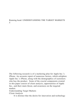 Running head: UNDERSTANDING THE TARGET MARKETS
5
The following research is of a marketing plan for Apple Inc.’s
iPhone. An accurate report of numerous factors, which enlighten
Apple Inc.’s iPhone, along with the demographics of customers
who buy the product. Some of the crucial components created
in this paper consist of client analysis, opportunities of Apple
Inc., and their main threat, and awareness on the targeted
market.
Understanding Target Markets
Client Analysis
It is distinct that the desire for innovation and technology
 