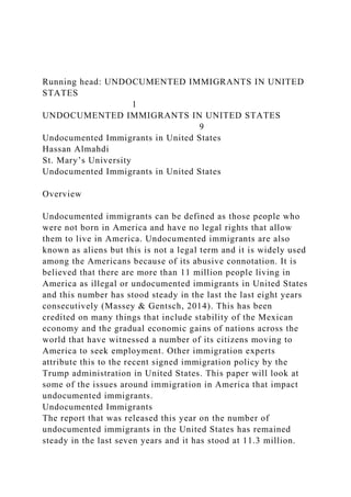Running head: UNDOCUMENTED IMMIGRANTS IN UNITED
STATES
1
UNDOCUMENTED IMMIGRANTS IN UNITED STATES
9
Undocumented Immigrants in United States
Hassan Almahdi
St. Mary’s University
Undocumented Immigrants in United States
Overview
Undocumented immigrants can be defined as those people who
were not born in America and have no legal rights that allow
them to live in America. Undocumented immigrants are also
known as aliens but this is not a legal term and it is widely used
among the Americans because of its abusive connotation. It is
believed that there are more than 11 million people living in
America as illegal or undocumented immigrants in United States
and this number has stood steady in the last the last eight years
consecutively (Massey & Gentsch, 2014). This has been
credited on many things that include stability of the Mexican
economy and the gradual economic gains of nations across the
world that have witnessed a number of its citizens moving to
America to seek employment. Other immigration experts
attribute this to the recent signed immigration policy by the
Trump administration in United States. This paper will look at
some of the issues around immigration in America that impact
undocumented immigrants.
Undocumented Immigrants
The report that was released this year on the number of
undocumented immigrants in the United States has remained
steady in the last seven years and it has stood at 11.3 million.
 