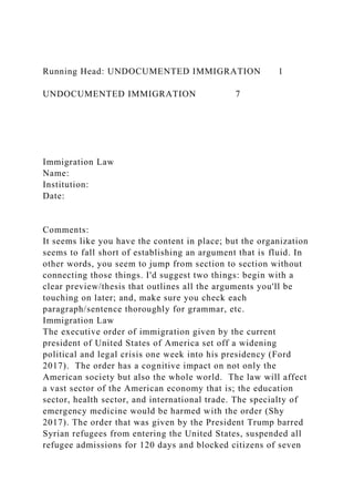 Running Head: UNDOCUMENTED IMMIGRATION 1
UNDOCUMENTED IMMIGRATION 7
Immigration Law
Name:
Institution:
Date:
Comments:
It seems like you have the content in place; but the organization
seems to fall short of establishing an argument that is fluid. In
other words, you seem to jump from section to section without
connecting those things. I'd suggest two things: begin with a
clear preview/thesis that outlines all the arguments you'll be
touching on later; and, make sure you check each
paragraph/sentence thoroughly for grammar, etc.
Immigration Law
The executive order of immigration given by the current
president of United States of America set off a widening
political and legal crisis one week into his presidency (Ford
2017). The order has a cognitive impact on not only the
American society but also the whole world. The law will affect
a vast sector of the American economy that is; the education
sector, health sector, and international trade. The specialty of
emergency medicine would be harmed with the order (Shy
2017). The order that was given by the President Trump barred
Syrian refugees from entering the United States, suspended all
refugee admissions for 120 days and blocked citizens of seven
 
