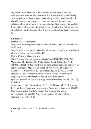 my meal times since it is ill advised to eat past 7 pm. In
addition, the results also showed that I should be particularly
concerned about how often I take the pastries, and also that I
should change my perspective on the protein in milk and
calcium absorption as well as vegetarian diet since it is healthy.
I can utilize the results to improve my health, by following the
stipulations and ensuring that I stick to a healthy diet from now
on.
References
Health risk assessment:
http://phn.convergencehealth.com/Default.aspx?tabid=4952&id
=462 and
http://christianhospital.privatehealthnews.com/phn_new/client/b
vha/html/assessment.asp?id=462
Union County, Georgia Map:
https://www.census.gov/quickfacts/map/PST045215/13291
Motooka, M., Koike, H., Yokoyama, T., & Kennedy, N. L.
(2006). Effect of dog-walking on autonomic nervous activity in
senior citizens. Medical Journal of Australia, 184(2), 60.
Takano, T., Nakamura, K., & Watanabe, M. (2002). Urban
residential environments and senior citizens’ longevity in
megacity areas: the importance of walkable green
spaces. Journal of epidemiology and community health, 56(12),
913-918.
Anderson, L. M., Scrimshaw, S. C., Fullilove, M. T., Fielding,
J. E., & Task Force on Community Preventive Services. (2003).
The Community Guide’s model for linking the social
environment to health. American journal of preventive
medicine, 24(3), 12-20.
Running Head: HEALTH ASSESSMENT
1
 