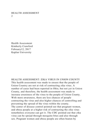 HEALTH ASSESSMENT
2
Health Assessment
Kimberly Crawford
February12, 2017
Kaplan University
HEALTH ASSESSMENT: ZIKA VIRUS IN UNION COUNTY
This health assessment was made to ensure that the people of
Union Country are not at risk of contracting zika virus. A
number of cases had been reported in Ohio, but not yet in Union
County, and therefore, the health assessment was made to
increase awareness of the virus to the people of Union County.
With more awareness, there are less chances of people
contracting the virus and also higher chances of controlling and
preventing the spread of the virus within the county.
The center of disease control pointed out that pregnant women,
and obese people at a higher risk of contracting the zika virus
nonetheless everyone can get it. The CDC pointed out that zika
virus can be spread through mosquito bites and also through
sex. Pregnant women and obese people are often beaten by
 