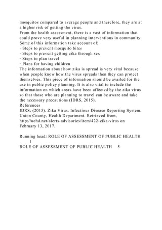 mosquitos compared to average people and therefore, they are at
a higher risk of getting the virus.
From the health assessment, there is a vast of information that
could prove very useful in planning interventions in community.
Some of this information take account of;
· Steps to prevent mosquito bites
· Steps to prevent getting zika through sex
· Steps to plan travel
· Plans for having children
The information about how zika is spread is very vital because
when people know how the virus spreads then they can protect
themselves. This piece of information should be availed for the
use in public policy planning. It is also vital to include the
information on which areas have been affected by the zika virus
so that those who are planning to travel can be aware and take
the necessary precautions (IDRS, 2015).
References
IDRS, (2015). Zika Virus. Infectious Disease Reporting System.
Union County, Health Department. Retrieved from,
http://uchd.net/alerts-advisories/item/422-zika-virus on
February 13, 2017.
Running head: ROLE OF ASSESSMENT OF PUBLIC HEALTH
1
ROLE OF ASSESSMENT OF PUBLIC HEALTH 5
 
