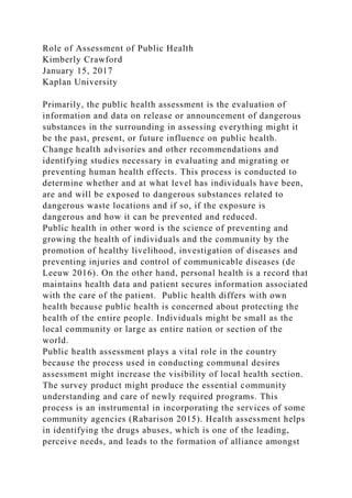 Role of Assessment of Public Health
Kimberly Crawford
January 15, 2017
Kaplan University
Primarily, the public health assessment is the evaluation of
information and data on release or announcement of dangerous
substances in the surrounding in assessing everything might it
be the past, present, or future influence on public health.
Change health advisories and other recommendations and
identifying studies necessary in evaluating and migrating or
preventing human health effects. This process is conducted to
determine whether and at what level has individuals have been,
are and will be exposed to dangerous substances related to
dangerous waste locations and if so, if the exposure is
dangerous and how it can be prevented and reduced.
Public health in other word is the science of preventing and
growing the health of individuals and the community by the
promotion of healthy livelihood, investigation of diseases and
preventing injuries and control of communicable diseases (de
Leeuw 2016). On the other hand, personal health is a record that
maintains health data and patient secures information associated
with the care of the patient. Public health differs with own
health because public health is concerned about protecting the
health of the entire people. Individuals might be small as the
local community or large as entire nation or section of the
world.
Public health assessment plays a vital role in the country
because the process used in conducting communal desires
assessment might increase the visibility of local health section.
The survey product might produce the essential community
understanding and care of newly required programs. This
process is an instrumental in incorporating the services of some
community agencies (Rabarison 2015). Health assessment helps
in identifying the drugs abuses, which is one of the leading,
perceive needs, and leads to the formation of alliance amongst
 