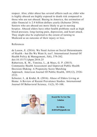 respect. Also, elder abuse has several effects such as; elder who
is highly abused are highly exposed to death risk compared to
those who are not abused. Basing in America, the estimation of
elder financial is 2.9 billion dollars yearly (Schuster 2016).
Seniors who are abused are more likely to go to nursing
hospice. Abused elders have other health problems such as high
blood pressure, long-lasting pain, depression, and heart attack.
They might also be exploited to the extent of turning to
Medicaid as an outcome of their injury or loss.
References
de Leeuw, E. (2016). We Need Action on Social Determinants
of Health - but Do We Want It, too?. International Journal Of
Health Policy & Management, 5(6), 379-382.
doi:10.15171/ijhpm.2016.25
Rabarison, K. M., Timsina, L., & Mays, G. P. (2015).
Community Health Assessment and Improved Public Health
Decision-Making: A Propensity Score Matching
Approach. American Journal Of Public Health, 105(12), 2526-
2533.
Schuster, I., & Krahé, B. (2016). Abuse of Elders Living at
Home: A Review of Recent Prevalence Studies. International
Journal Of Behavioral Science, 11(2), 93-108.
 