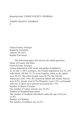 Running head: UNION COUNTY, GEORGIA
1
UNION COUNTY, GEORGIA
2
Union County, Georgia
Kimberly Crawford
January 30, 2017
Kaplan University
The following paper will answer the asked questions.
Name of County and State
Union County, Georgia.
County population with racial and gender breakdowns
As of July 1, 2015 estimates, the County population was 22, 267
individuals. Of this, 51.7% were Females, while as the males
were 48.3%. The white people were 96.5%, the African
Americans were 1.0%, the American Indian and Alaska Natives
were 0.5%, Asians were 0.7%, Hispanics were 3.2%, and people
with two or more races present accounted for 1.3%.
Number of Senior Citizens
The number of senior citizens was 32.5%.
Number of Disabled Individuals
The number of disabled individuals under the age of 65 was
13.9%.
Number of Children
The number of children was 16.1%.
 