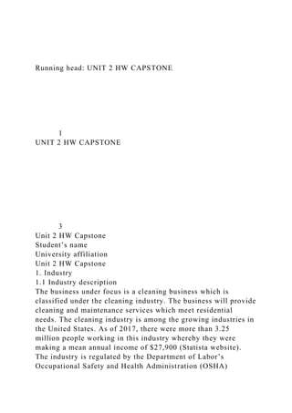 Running head: UNIT 2 HW CAPSTONE
1
UNIT 2 HW CAPSTONE
3
Unit 2 HW Capstone
Student’s name
University affiliation
Unit 2 HW Capstone
1. Industry
1.1 Industry description
The business under focus is a cleaning business which is
classified under the cleaning industry. The business will provide
cleaning and maintenance services which meet residential
needs. The cleaning industry is among the growing industries in
the United States. As of 2017, there were more than 3.25
million people working in this industry whereby they were
making a mean annual income of $27,900 (Statista website).
The industry is regulated by the Department of Labor’s
Occupational Safety and Health Administration (OSHA)
 