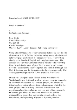 Running head: UNIT 4 PROJECT
1
UNIT 4 PROJECT
8
Reflecting on Sources
Sam Smith
Kaplan University
CM 220 05
Carrie Hannigan
October 1, 2011Unit 4 Project: Reflecting on Sources
Complete all three parts of the worksheet below. Be sure to cite
all sources in APA format, including using in-text citations and
reference page citations in the spaces provided. The writing
should be in Standard English and complete sentences. The
sources noted in this worksheet should be related to your "big
idea," which is the basis of your final project in this course.
Save this document to your computer, and submit it through the
Unit 4 dropbox, per the instructions in the classroom under Unit
4's Project Description.Part I: Pre-Interview Worksheet
Directions: Complete each section of the Pre-Interview
Worksheet below. Although students are not required to conduct
an interview as research for the final project, the process of
thinking about potential questions and responses related to the
final project topic will help stimulate further ideas and
questions related to conducting relevant and reliable research.
Of course, you may also decide to interview the person
discussed here or another appropriate subject and use the
material in your upcoming projects as a primary source.
 