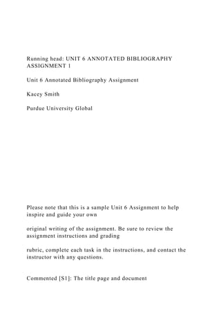 Running head: UNIT 6 ANNOTATED BIBLIOGRAPHY
ASSIGNMENT 1
Unit 6 Annotated Bibliography Assignment
Kacey Smith
Purdue University Global
Please note that this is a sample Unit 6 Assignment to help
inspire and guide your own
original writing of the assignment. Be sure to review the
assignment instructions and grading
rubric, complete each task in the instructions, and contact the
instructor with any questions.
Commented [S1]: The title page and document
 