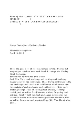 Running Head: UNITED STATES STOCK EXCHANGE
MARKET 1
UNITED STATES STOCK EXCHANGE MARKET
2
United States Stock Exchange Market
Financial Management
April 16, 2019
There are quite a lot of stock exchanges in United States but I
am going to consider New York Stock Exchange and Nasdaq
Stock Exchange.
Similarities between the Two Stocks
Both New York stock exchange and Nasdaq stock exchange
makes use of traffic controllers. These traffic controllers in the
two exchange stocks deal with tariff issues which ensure that
the markets of each exchange works effectively. Both stock
exchanges emphasizes on trading stock choices, exchange
traded good as well as fixed incomes without forgetting cash
entities. Finally, both the stock exchanges make up for the
trade bulk which involves connecting with the entities in USA
as well as European stock market (Zeng, Xie, Yan, Hu, & Mao,
2016).
 