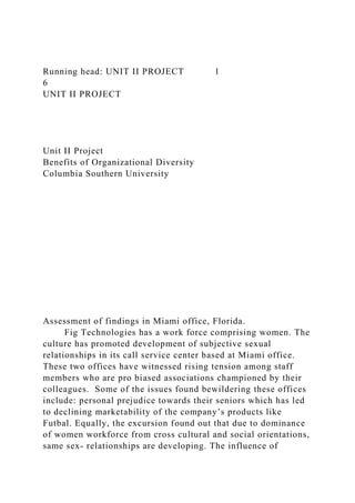 Running head: UNIT II PROJECT 1
6
UNIT II PROJECT
Unit II Project
Benefits of Organizational Diversity
Columbia Southern University
Assessment of findings in Miami office, Florida.
Fig Technologies has a work force comprising women. The
culture has promoted development of subjective sexual
relationships in its call service center based at Miami office.
These two offices have witnessed rising tension among staff
members who are pro biased associations championed by their
colleagues. Some of the issues found bewildering these offices
include: personal prejudice towards their seniors which has led
to declining marketability of the company’s products like
Futbal. Equally, the excursion found out that due to dominance
of women workforce from cross cultural and social orientations,
same sex- relationships are developing. The influence of
 