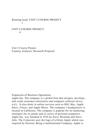 Running head: UNIT I COURSE PROJECT
1
UNIT I COURSE PROJECT
4
Unit I Course Project
Country Analysis: Research Proposal
Expansion of Business Operations
Apple Inc. The company is a global firm that designs, develops,
and vends consumer electronics and computer software (Levy,
n.d.). It also deals in online services such as IOS, Mac, Apple
Store, iTunes, and Apple Music. The company’s headquarters is
located in California. The company is popular for its marketing
strategies for its goods and its series of personal computers.
Apple Inc. was founded in 1976 by Steve Wozniak and Steve
Jobs. The Corporate uses the logo of a bitten Apple which was
inspired by Newton. Being a multinational Company, Apple is
 