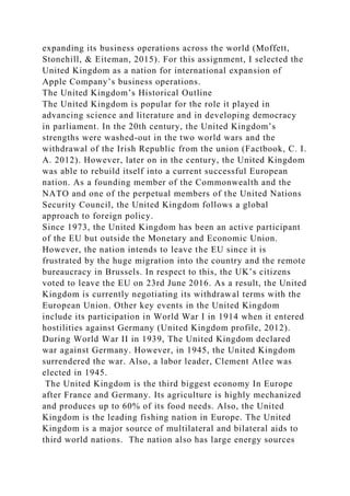 expanding its business operations across the world (Moffett,
Stonehill, & Eiteman, 2015). For this assignment, I selected the
United Kingdom as a nation for international expansion of
Apple Company’s business operations.
The United Kingdom’s Historical Outline
The United Kingdom is popular for the role it played in
advancing science and literature and in developing democracy
in parliament. In the 20th century, the United Kingdom’s
strengths were washed-out in the two world wars and the
withdrawal of the Irish Republic from the union (Factbook, C. I.
A. 2012). However, later on in the century, the United Kingdom
was able to rebuild itself into a current successful European
nation. As a founding member of the Commonwealth and the
NATO and one of the perpetual members of the United Nations
Security Council, the United Kingdom follows a global
approach to foreign policy.
Since 1973, the United Kingdom has been an active participant
of the EU but outside the Monetary and Economic Union.
However, the nation intends to leave the EU since it is
frustrated by the huge migration into the country and the remote
bureaucracy in Brussels. In respect to this, the UK’s citizens
voted to leave the EU on 23rd June 2016. As a result, the United
Kingdom is currently negotiating its withdrawal terms with the
European Union. Other key events in the United Kingdom
include its participation in World War I in 1914 when it entered
hostilities against Germany (United Kingdom profile, 2012).
During World War II in 1939, The United Kingdom declared
war against Germany. However, in 1945, the United Kingdom
surrendered the war. Also, a labor leader, Clement Atlee was
elected in 1945.
The United Kingdom is the third biggest economy In Europe
after France and Germany. Its agriculture is highly mechanized
and produces up to 60% of its food needs. Also, the United
Kingdom is the leading fishing nation in Europe. The United
Kingdom is a major source of multilateral and bilateral aids to
third world nations. The nation also has large energy sources
 