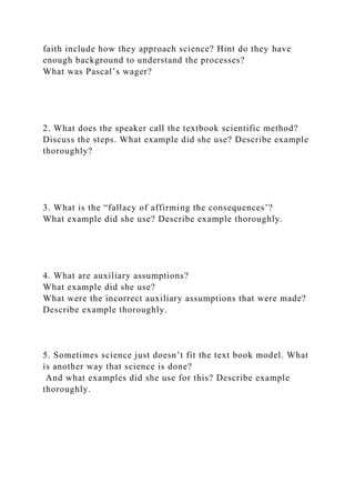 faith include how they approach science? Hint do they have
enough background to understand the processes?
What was Pascal’s wager?
2. What does the speaker call the textbook scientific method?
Discuss the steps. What example did she use? Describe example
thoroughly?
3. What is the “fallacy of affirming the consequences’?
What example did she use? Describe example thoroughly.
4. What are auxiliary assumptions?
What example did she use?
What were the incorrect auxiliary assumptions that were made?
Describe example thoroughly.
5. Sometimes science just doesn’t fit the text book model. What
is another way that science is done?
And what examples did she use for this? Describe example
thoroughly.
 