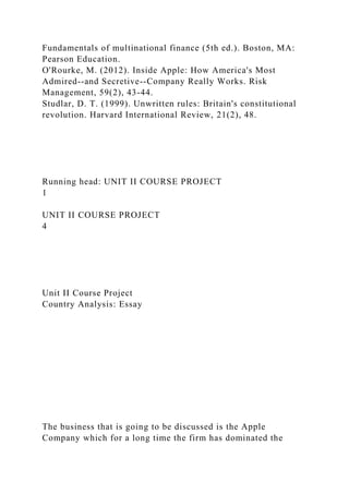 Fundamentals of multinational finance (5th ed.). Boston, MA:
Pearson Education.
O'Rourke, M. (2012). Inside Apple: How America's Most
Admired--and Secretive--Company Really Works. Risk
Management, 59(2), 43-44.
Studlar, D. T. (1999). Unwritten rules: Britain's constitutional
revolution. Harvard International Review, 21(2), 48.
Running head: UNIT II COURSE PROJECT
1
UNIT II COURSE PROJECT
4
Unit II Course Project
Country Analysis: Essay
The business that is going to be discussed is the Apple
Company which for a long time the firm has dominated the
 
