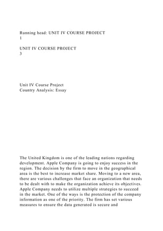 Running head: UNIT IV COURSE PROJECT
1
UNIT IV COURSE PROJECT
3
Unit IV Course Project
Country Analysis: Essay
The United Kingdom is one of the leading nations regarding
development. Apple Company is going to enjoy success in the
region. The decision by the firm to move in the geographical
area is the best to increase market share. Moving to a new area,
there are various challenges that face an organization that needs
to be dealt with to make the organization achieve its objectives.
Apple Company needs to utilize multiple strategies to succeed
in the market. One of the ways is the protection of the company
information as one of the priority. The firm has set various
measures to ensure the data generated is secure and
 