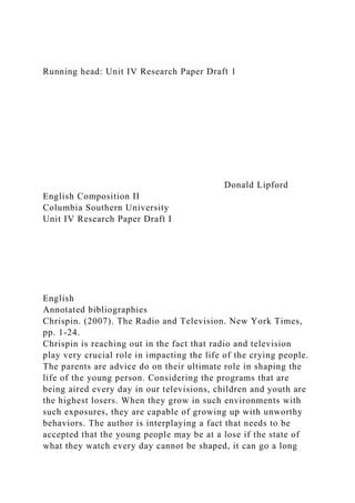 Running head: Unit IV Research Paper Draft 1
Donald Lipford
English Composition II
Columbia Southern University
Unit IV Research Paper Draft I
English
Annotated bibliographies
Chrispin. (2007). The Radio and Television. New York Times,
pp. 1-24.
Chrispin is reaching out in the fact that radio and television
play very crucial role in impacting the life of the crying people.
The parents are advice do on their ultimate role in shaping the
life of the young person. Considering the programs that are
being aired every day in our televisions, children and youth are
the highest losers. When they grow in such environments with
such exposures, they are capable of growing up with unworthy
behaviors. The author is interplaying a fact that needs to be
accepted that the young people may be at a lose if the state of
what they watch every day cannot be shaped, it can go a long
 