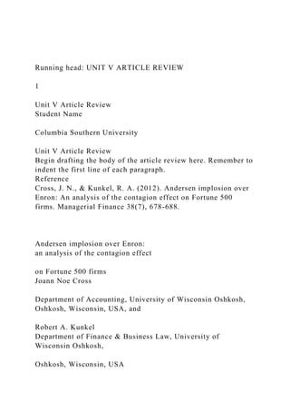 Running head: UNIT V ARTICLE REVIEW
1
Unit V Article Review
Student Name
Columbia Southern University
Unit V Article Review
Begin drafting the body of the article review here. Remember to
indent the first line of each paragraph.
Reference
Cross, J. N., & Kunkel, R. A. (2012). Andersen implosion over
Enron: An analysis of the contagion effect on Fortune 500
firms. Managerial Finance 38(7), 678-688.
Andersen implosion over Enron:
an analysis of the contagion effect
on Fortune 500 firms
Joann Noe Cross
Department of Accounting, University of Wisconsin Oshkosh,
Oshkosh, Wisconsin, USA, and
Robert A. Kunkel
Department of Finance & Business Law, University of
Wisconsin Oshkosh,
Oshkosh, Wisconsin, USA
 